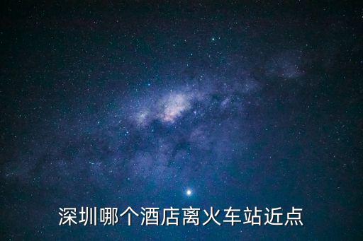 逸云棲悅酒店到深圳哪個火車站近，深圳哪個酒店離火車站近點