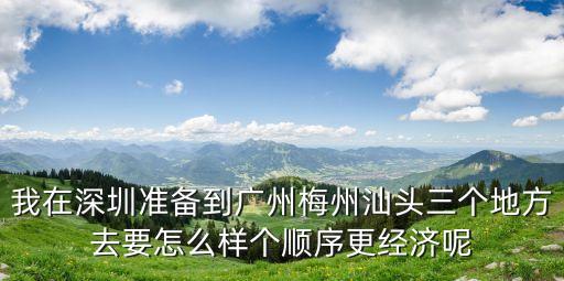 我在深圳準備到廣州梅州汕頭三個地方去要怎么樣個順序更經(jīng)濟呢