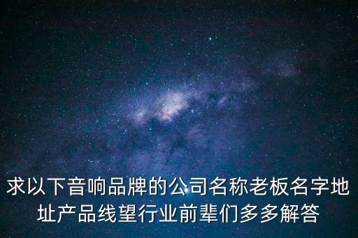 求以下音響品牌的公司名稱老板名字地址產(chǎn)品線望行業(yè)前輩們多多解答
