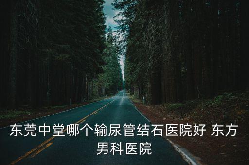 東莞中堂哪個輸尿管結石醫院好 東方男科醫院