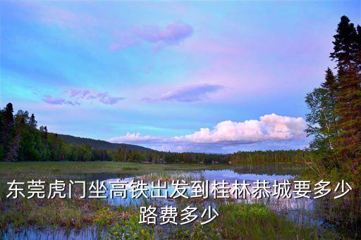 東莞虎門坐高鐵岀發到桂林恭城要多少路費多少