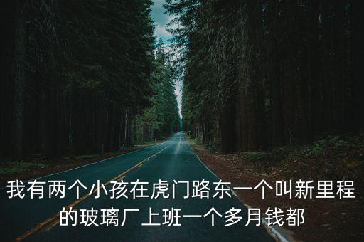 我有兩個(gè)小孩在虎門路東一個(gè)叫新里程的玻璃廠上班一個(gè)多月錢都
