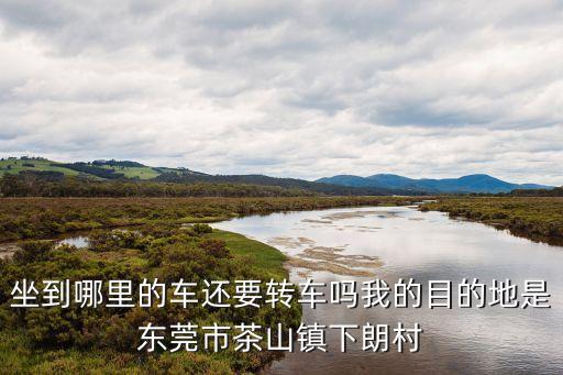 廣東東莞茶山鎮下朗村，坐到哪里的車還要轉車嗎我的目的地是東莞市茶山鎮下朗村