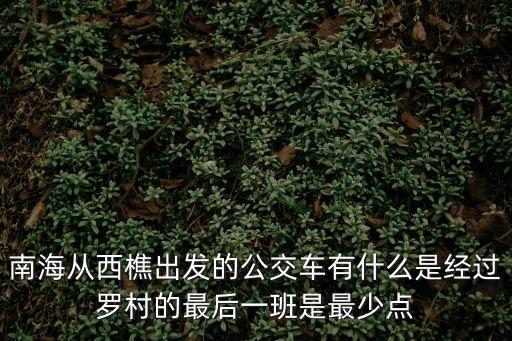 南海從西樵出發(fā)的公交車有什么是經(jīng)過羅村的最后一班是最少點(diǎn)
