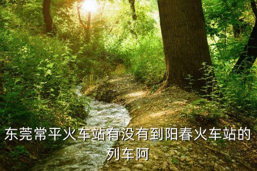 東莞常平霞坑村回陽春，東莞常平到陽江陽春怎么坐火車比較便宜實惠
