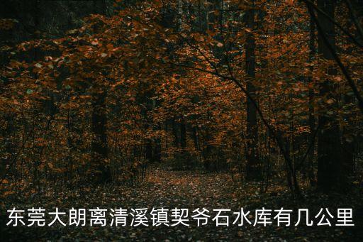 怎樣去東莞清溪契爺石水庫，東莞大朗離清溪鎮(zhèn)契爺石水庫有幾公里