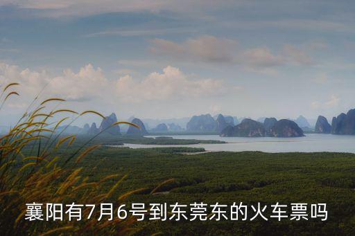 襄陽回東莞厚街，襄陽有7月6號到東莞東的火車票嗎