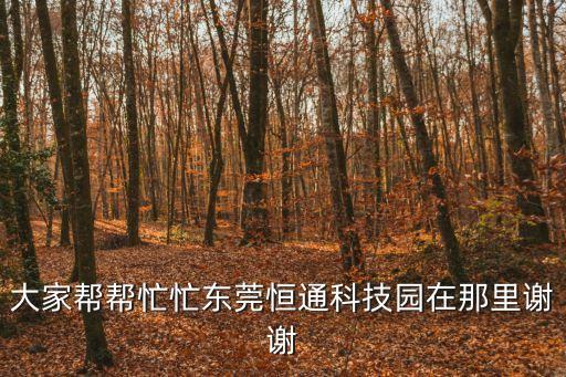 大家幫幫忙忙東莞恒通科技園在那里謝謝