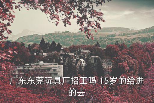 廣東東莞玩具廠招工嗎 15歲的給進(jìn)的去