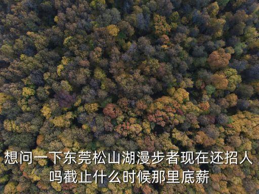 東莞漫步者有限公司招工嗎，想問一下東莞松山湖漫步者現在還招人嗎截止什么時候那里底薪