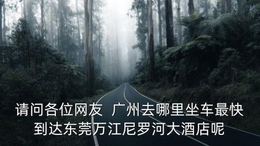 請(qǐng)問(wèn)各位網(wǎng)友  廣州去哪里坐車最快到達(dá)東莞萬(wàn)江尼羅河大酒店呢