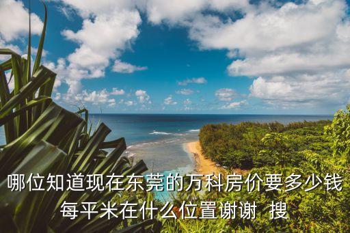 哪位知道現(xiàn)在東莞的萬(wàn)科房?jī)r(jià)要多少錢每平米在什么位置謝謝  搜