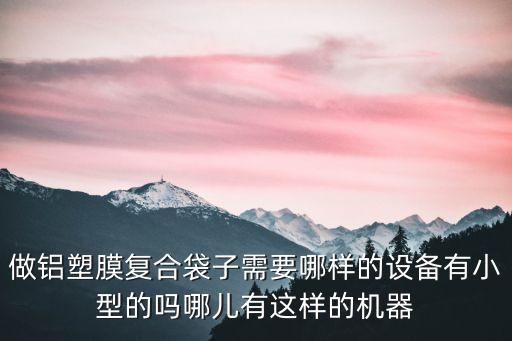做鋁塑膜復合袋子需要哪樣的設備有小型的嗎哪兒有這樣的機器