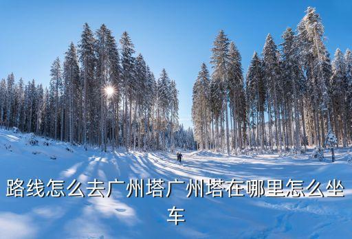 路線怎么去廣州塔廣州塔在哪里怎么坐車