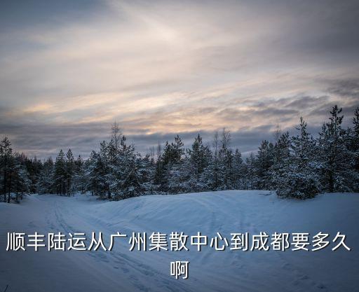 順豐陸運(yùn)從廣州集散中心到成都要多久啊