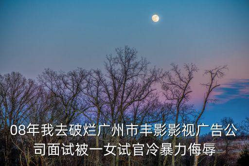 毛建明 廣州，08年我去破爛廣州市豐影影視廣告公司面試被一女試官冷暴力侮辱