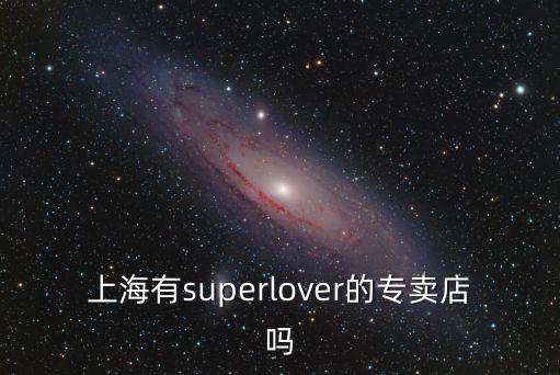 上海市超級卡游旗艦店，請問現在上海有super lover的店嗎 具體位置在哪里啊