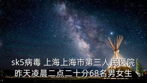 sk5病毒 上海上海市第三人民醫院昨天凌晨二點二十分68名男女生