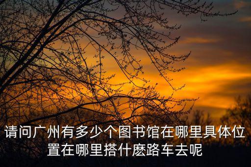 請問廣州有多少個圖書館在哪里具體位置在哪里搭什麼路車去呢