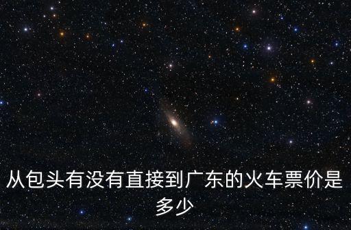 包頭至廣州的火車票，從包頭有沒有直接到廣東的火車票價(jià)是多少