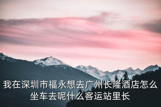 我在深圳市福永想去廣州長隆酒店怎么坐車去呢什么客運站里長