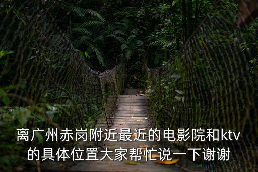 離廣州赤崗附近最近的電影院和ktv的具體位置大家幫忙說一下謝謝
