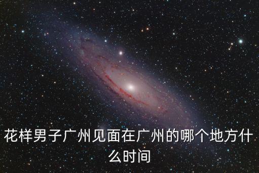 花樣男子廣州見面在廣州的哪個地方什么時間