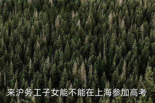 上海市外來務工人員高考政策，上海可否允許外來民工子女高考
