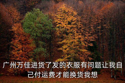 廣州萬(wàn)佳進(jìn)貨了發(fā)的衣服有問題讓我自己付運(yùn)費(fèi)才能換貨我想