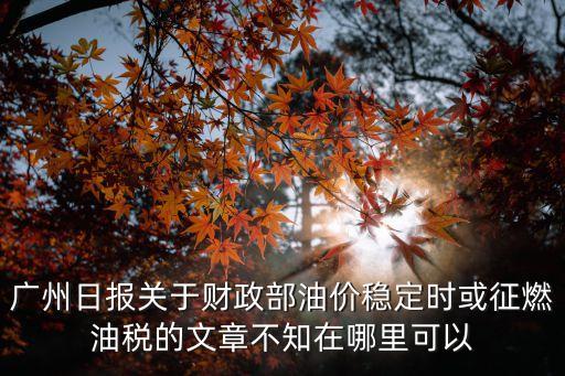 廣州財政保穩(wěn)定，廣州日報關于財政部油價穩(wěn)定時或征燃油稅的文章不知在哪里可以