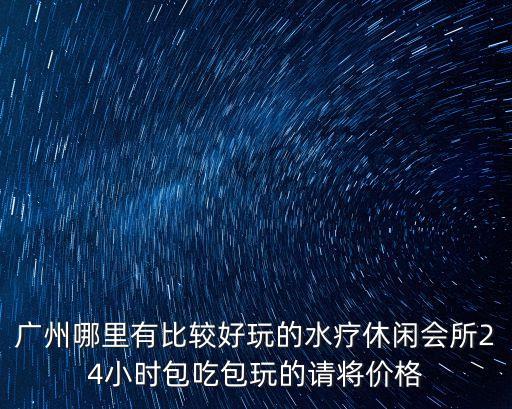 廣州哪里有比較好玩的水療休閑會所24小時包吃包玩的請將價格