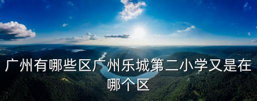 廣州有哪些區廣州樂城第二小學又是在哪個區