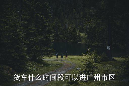 滴滴貨運(yùn)廣州什么時(shí)候上線，貨車什么時(shí)間段可以進(jìn)廣州市區(qū)