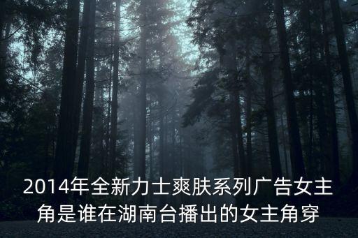 2014年全新力士爽膚系列廣告女主角是誰在湖南臺播出的女主角穿