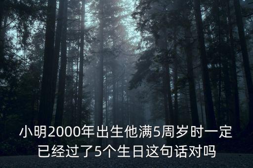 小明2000年出生他滿5周歲時一定已經過了5個生日這句話對嗎