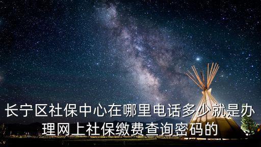 長寧區社保中心在哪里電話多少就是辦理網上社保繳費查詢密碼的