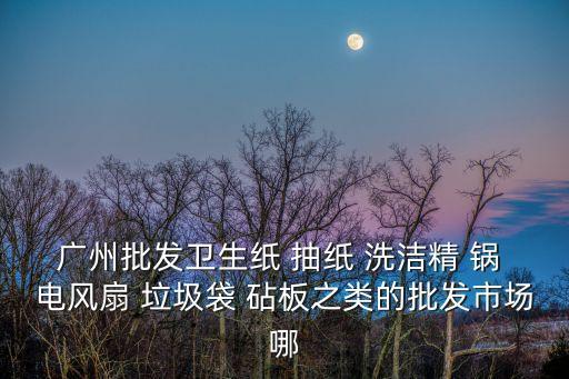 廣州批發(fā)衛(wèi)生紙 抽紙 洗潔精 鍋 電風扇 垃圾袋 砧板之類的批發(fā)市場哪
