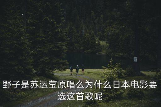 野子蘇運(yùn)瑩，野子是蘇運(yùn)瑩原唱么為什么日本電影要選這首歌呢
