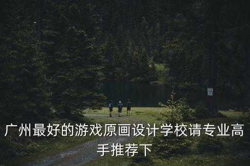 廣州有哪些原畫設計的大學，廣州有什么大學有學設計的