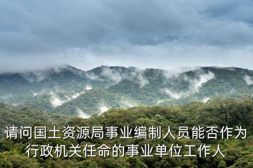 請問國土資源局事業(yè)編制人員能否作為行政機(jī)關(guān)任命的事業(yè)單位工作人