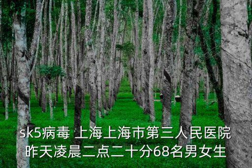 sk5病毒 上海上海市第三人民醫(yī)院昨天凌晨二點(diǎn)二十分68名男女生