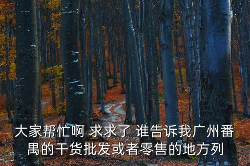 大家幫忙啊 求求了 誰告訴我廣州番禺的干貨批發或者零售的地方列