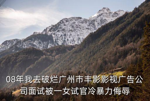 08年我去破爛廣州市豐影影視廣告公司面試被一女試官冷暴力侮辱