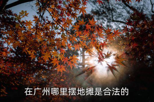 新政擺地攤合法化廣州，在廣州哪里擺地攤是合法的