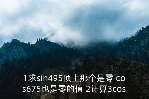 1求sin495頂上那個是零 cos675也是零的值 2計(jì)算3cos