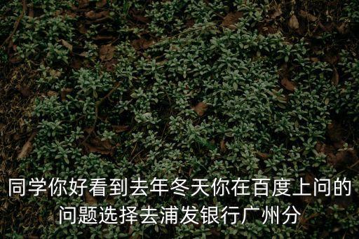 同學(xué)你好看到去年冬天你在百度上問的問題選擇去浦發(fā)銀行廣州分