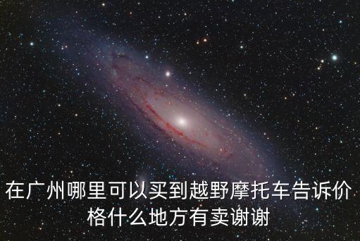 在廣州哪里可以買到越野摩托車告訴價(jià)格什么地方有賣謝謝
