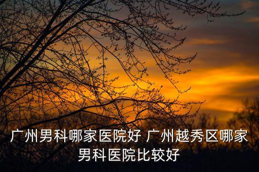廣州男科哪家醫院好 廣州越秀區哪家男科醫院比較好