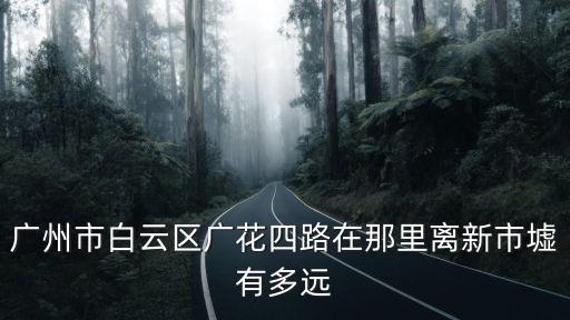 廣州市廣花四路什么區(qū)，廣州市白云區(qū)廣花四路在那里離新市墟有多遠(yuǎn)