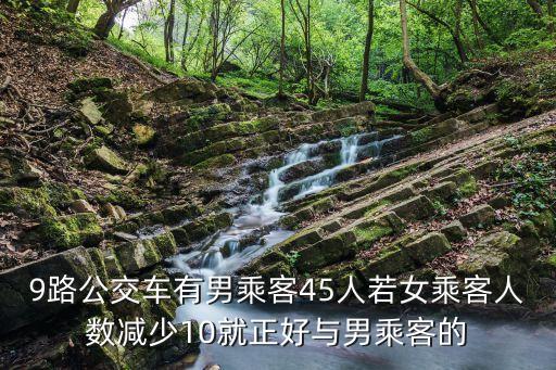 9路公交車有男乘客45人若女乘客人數減少10就正好與男乘客的